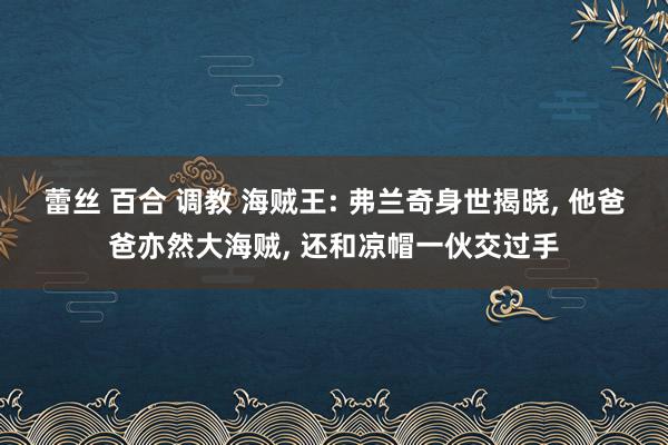 蕾丝 百合 调教 海贼王: 弗兰奇身世揭晓， 他爸爸亦然大海贼， 还和凉帽一伙交过手