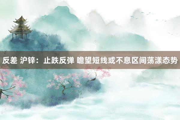 反差 沪锌：止跌反弹 瞻望短线或不息区间荡漾态势