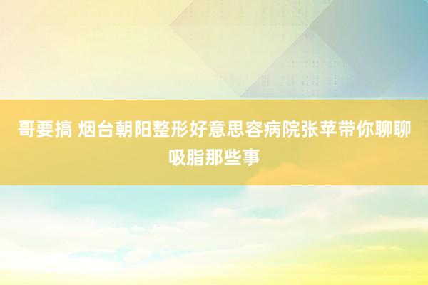 哥要搞 烟台朝阳整形好意思容病院张苹带你聊聊吸脂那些事