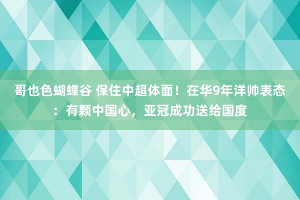 哥也色蝴蝶谷 保住中超体面！在华9年洋帅表态：有颗中国心，亚冠成功送给国度