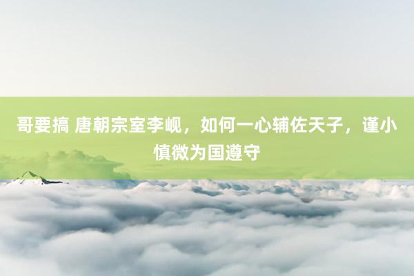 哥要搞 唐朝宗室李岘，如何一心辅佐天子，谨小慎微为国遵守