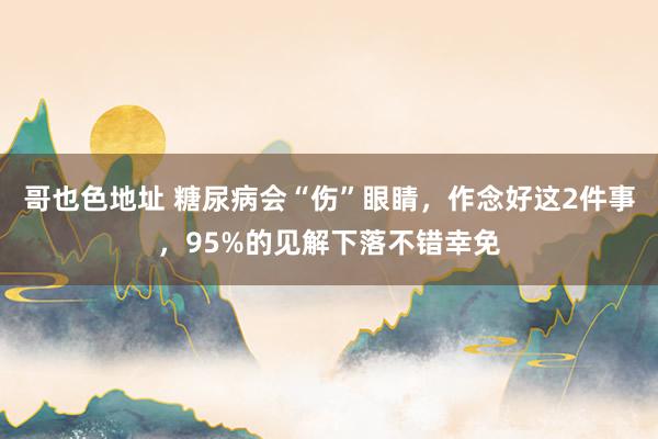 哥也色地址 糖尿病会“伤”眼睛，作念好这2件事，95%的见解下落不错幸免