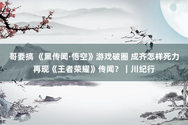 哥要搞 《黑传闻·悟空》游戏破圈 成齐怎样死力再现《王者荣耀》传闻？｜川纪行