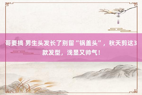 哥要搞 男生头发长了别留“锅盖头”，秋天剪这3款发型，浅显又帅气！