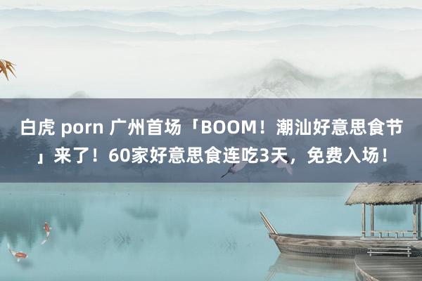 白虎 porn 广州首场「BOOM！潮汕好意思食节」来了！60家好意思食连吃3天，免费入场！