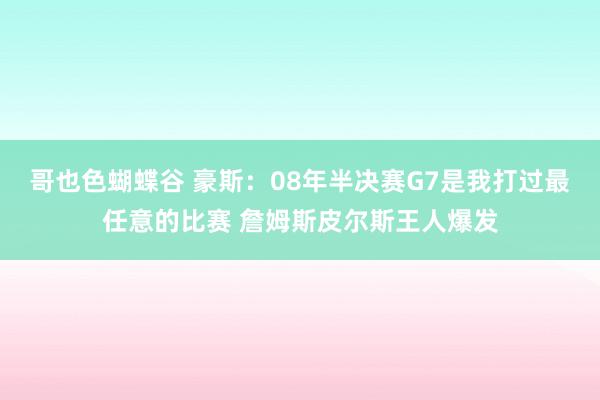 哥也色蝴蝶谷 豪斯：08年半决赛G7是我打过最任意的比赛 詹姆斯皮尔斯王人爆发