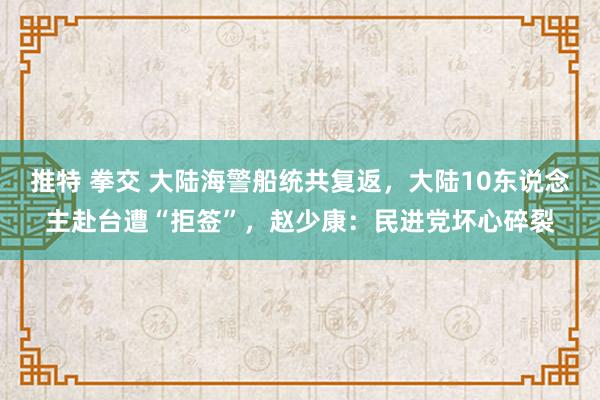 推特 拳交 大陆海警船统共复返，大陆10东说念主赴台遭“拒签”，赵少康：民进党坏心碎裂