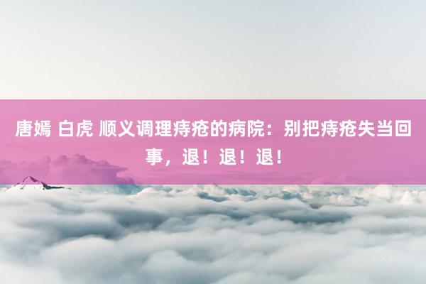 唐嫣 白虎 顺义调理痔疮的病院：别把痔疮失当回事，退！退！退！