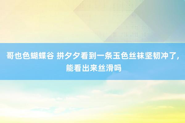 哥也色蝴蝶谷 拼夕夕看到一条玉色丝袜坚韧冲了，<a href=