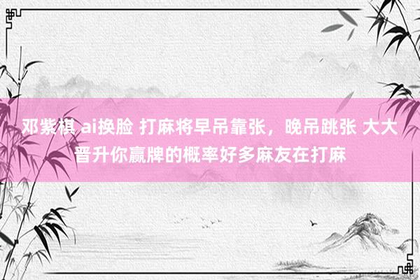 邓紫棋 ai换脸 打麻将早吊靠张，晚吊跳张 大大晋升你赢牌的概率好多麻友在打麻