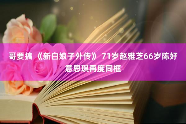 哥要搞 《新白娘子外传》 71岁赵雅芝66岁陈好意思琪再度同框