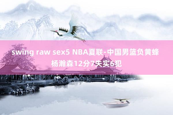 swing raw sex5 NBA夏联-中国男篮负黄蜂 杨瀚森12分7失实6犯