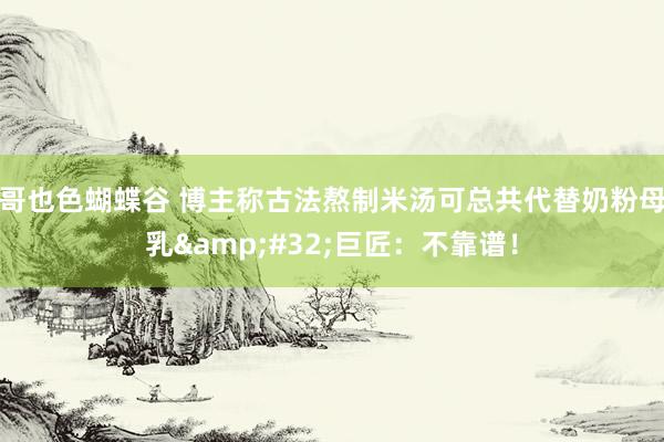 哥也色蝴蝶谷 博主称古法熬制米汤可总共代替奶粉母乳&#32;巨匠：不靠谱！
