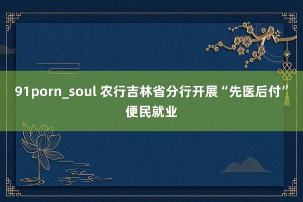 91porn_soul 农行吉林省分行开展“先医后付”便民就业