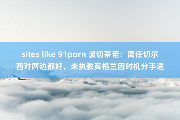 sites like 91porn 波切蒂诺：离任切尔西对两边都好，未执教英格兰因时机分手适