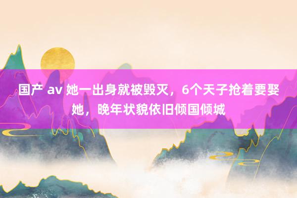 国产 av 她一出身就被毁灭，6个天子抢着要娶她，晚年状貌依旧倾国倾城