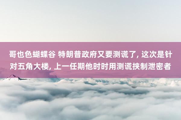 哥也色蝴蝶谷 特朗普政府又要测谎了， 这次是针对五角大楼， 上一任期他时时用测谎挟制泄密者