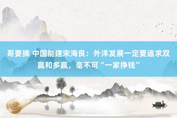 哥要搞 中国能建宋海良：外洋发展一定要追求双赢和多赢，毫不可“一家挣钱”