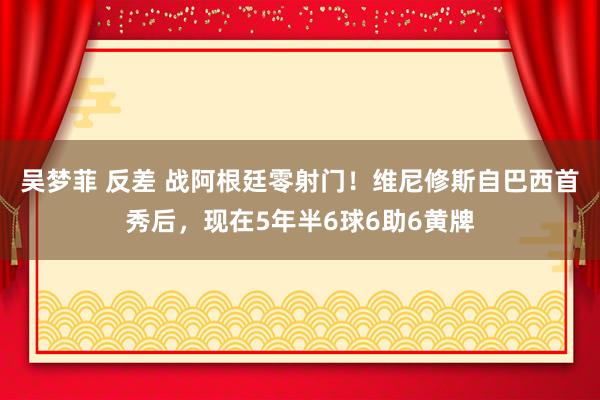 吴梦菲 反差 战阿根廷零射门！维尼修斯自巴西首秀后，现在5年半6球6助6黄牌
