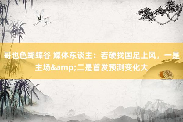 哥也色蝴蝶谷 媒体东谈主：若硬找国足上风，一是主场&二是首发预测变化大