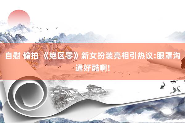 自慰 偷拍 《绝区零》新女扮装亮相引热议:眼罩沟通好酷啊!
