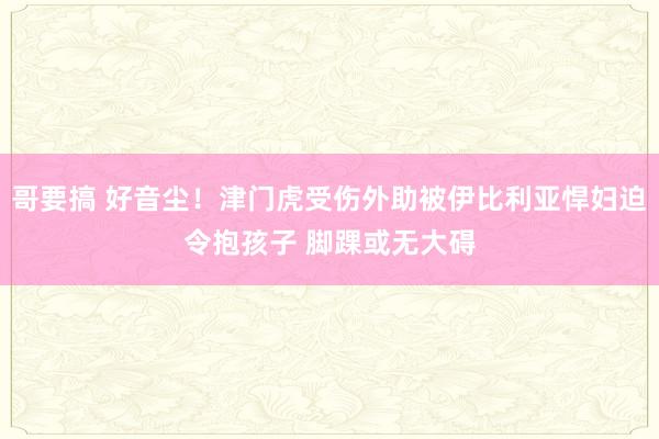 哥要搞 好音尘！津门虎受伤外助被伊比利亚悍妇迫令抱孩子 脚踝或无大碍
