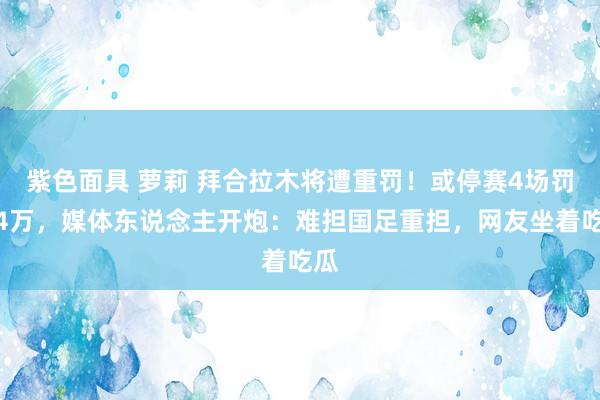 紫色面具 萝莉 拜合拉木将遭重罚！或停赛4场罚金4万，媒体东说念主开炮：难担国足重担，网友坐着吃瓜