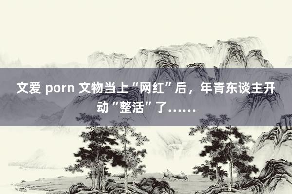 文爱 porn 文物当上“网红”后，年青东谈主开动“整活”了……