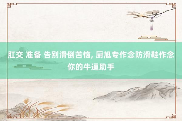 肛交 准备 告别滑倒苦恼， 厨旭专作念防滑鞋作念你的牛逼助手