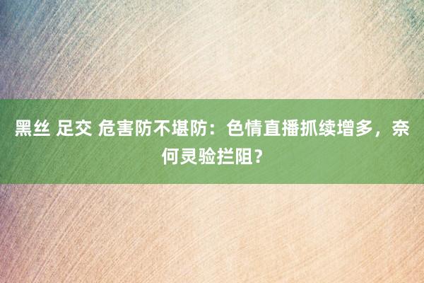 黑丝 足交 危害防不堪防：色情直播抓续增多，奈何灵验拦阻？