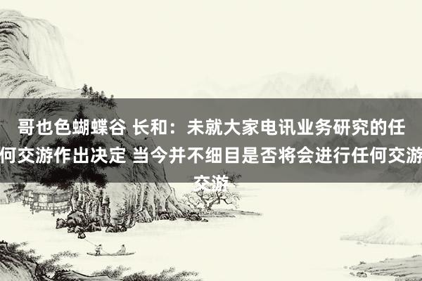 哥也色蝴蝶谷 长和：未就大家电讯业务研究的任何交游作出决定 当今并不细目是否将会进行任何交游
