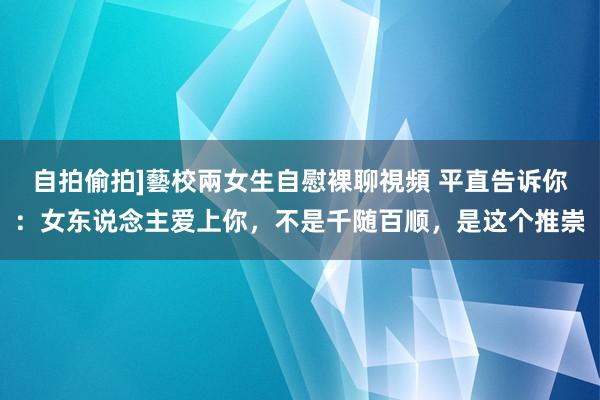 自拍偷拍]藝校兩女生自慰裸聊視頻 平直告诉你：女东说念主爱上你，不是千随百顺，是这个推崇