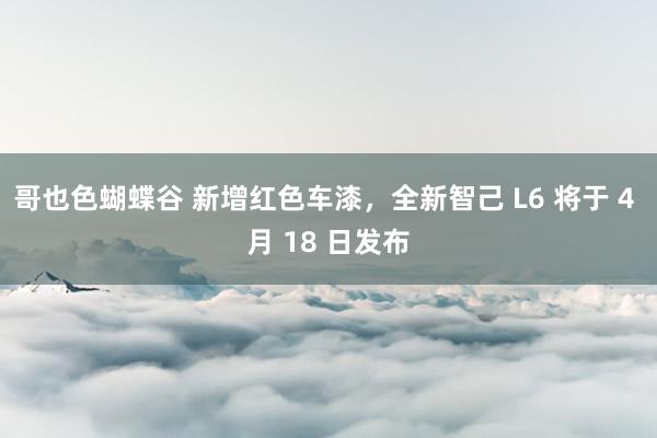 哥也色蝴蝶谷 新增红色车漆，全新智己 L6 将于 4 月 18 日发布