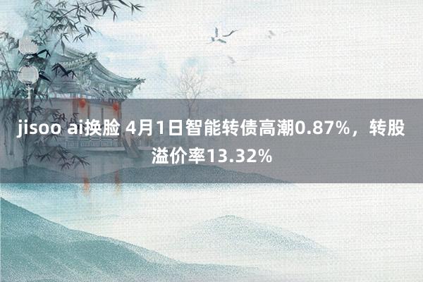jisoo ai换脸 4月1日智能转债高潮0.87%，转股溢价率13.32%