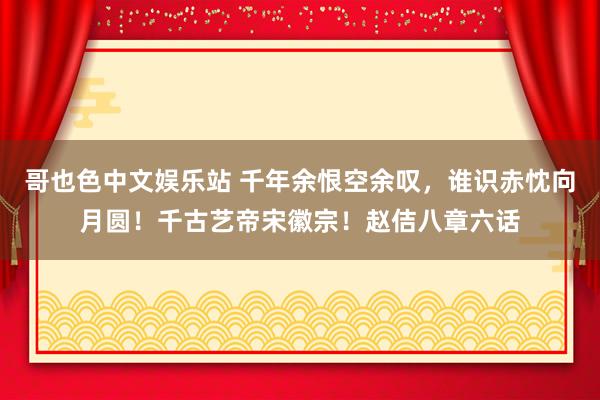 哥也色中文娱乐站 千年余恨空余叹，谁识赤忱向月圆！千古艺帝宋徽宗！赵佶八章六话