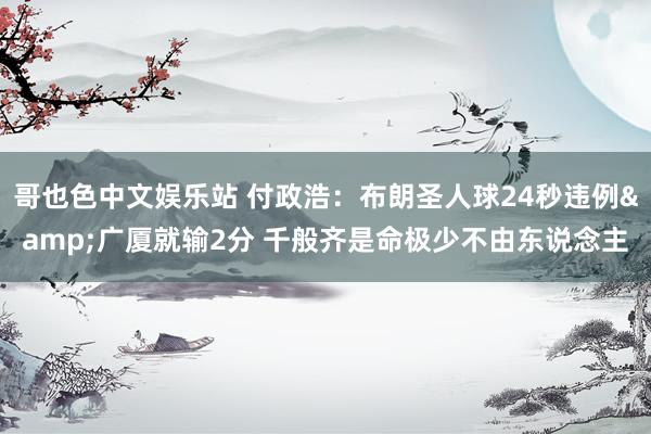 哥也色中文娱乐站 付政浩：布朗圣人球24秒违例&广厦就输2分 千般齐是命极少不由东说念主