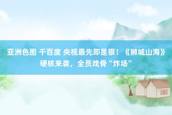 亚洲色图 千百度 央视最先即是狠！《狮城山海》硬核来袭，全员戏骨“炸场”