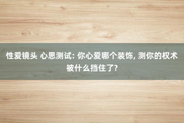 性爱镜头 心思测试: 你心爱哪个装饰， 测你的权术被什么挡住了?