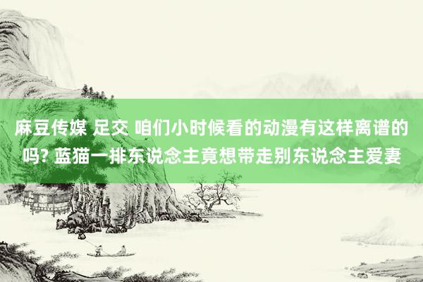 麻豆传媒 足交 咱们小时候看的动漫有这样离谱的吗? 蓝猫一排东说念主竟想带走别东说念主爱妻