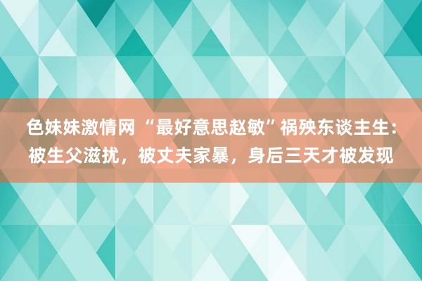 色妹妹激情网 “最好意思赵敏”祸殃东谈主生：被生父滋扰，被丈夫家暴，身后三天才被发现