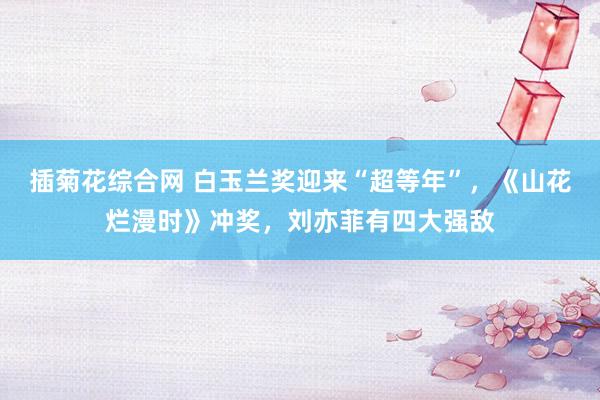 插菊花综合网 白玉兰奖迎来“超等年”，《山花烂漫时》冲奖，刘亦菲有四大强敌