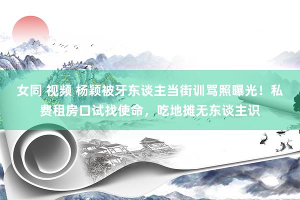 女同 视频 杨颖被牙东谈主当街训骂照曝光！私费租房口试找使命，吃地摊无东谈主识