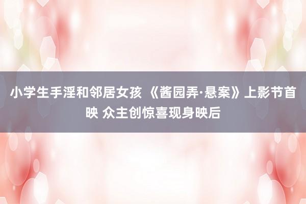 小学生手淫和邻居女孩 《酱园弄·悬案》上影节首映 众主创惊喜现身映后