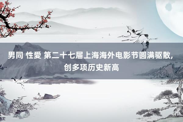 男同 性愛 第二十七届上海海外电影节圆满驱散， 创多项历史新高
